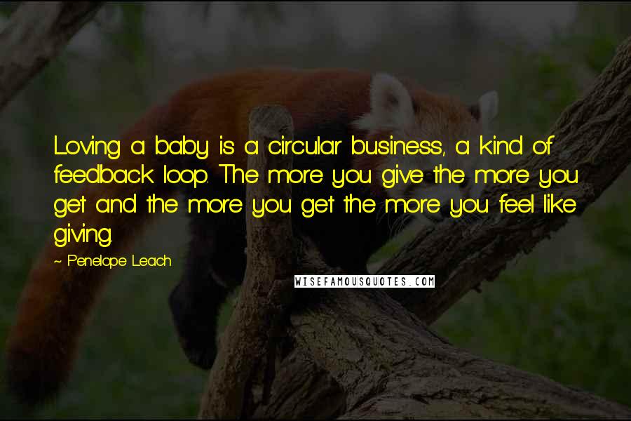 Penelope Leach Quotes: Loving a baby is a circular business, a kind of feedback loop. The more you give the more you get and the more you get the more you feel like giving.