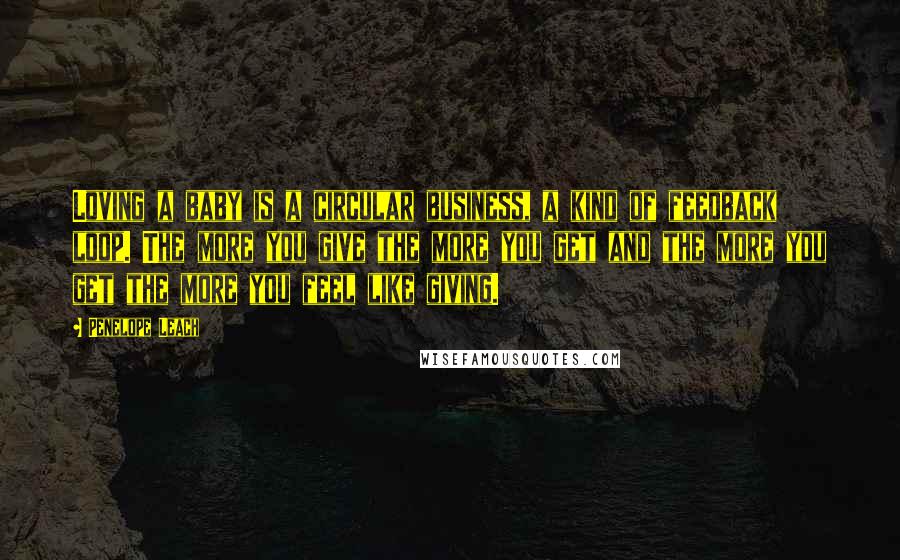 Penelope Leach Quotes: Loving a baby is a circular business, a kind of feedback loop. The more you give the more you get and the more you get the more you feel like giving.