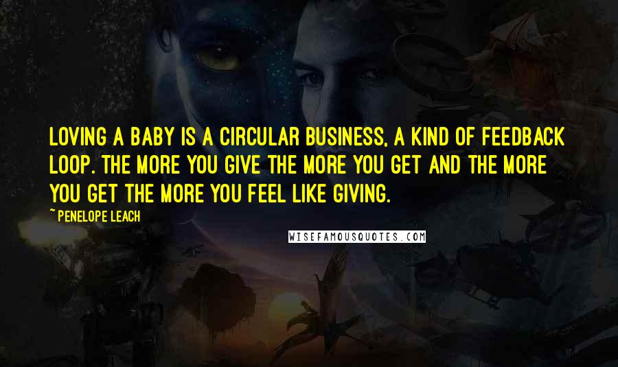 Penelope Leach Quotes: Loving a baby is a circular business, a kind of feedback loop. The more you give the more you get and the more you get the more you feel like giving.