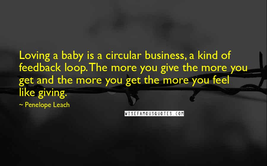 Penelope Leach Quotes: Loving a baby is a circular business, a kind of feedback loop. The more you give the more you get and the more you get the more you feel like giving.