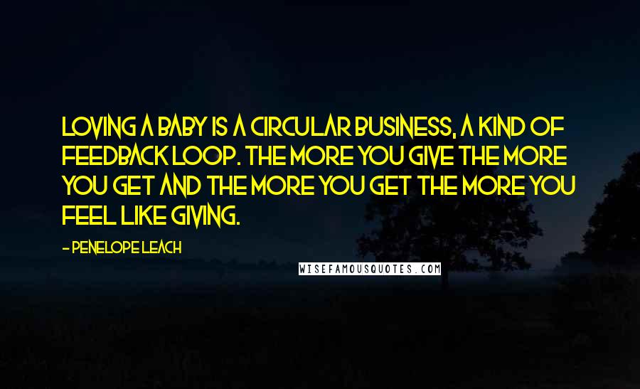 Penelope Leach Quotes: Loving a baby is a circular business, a kind of feedback loop. The more you give the more you get and the more you get the more you feel like giving.