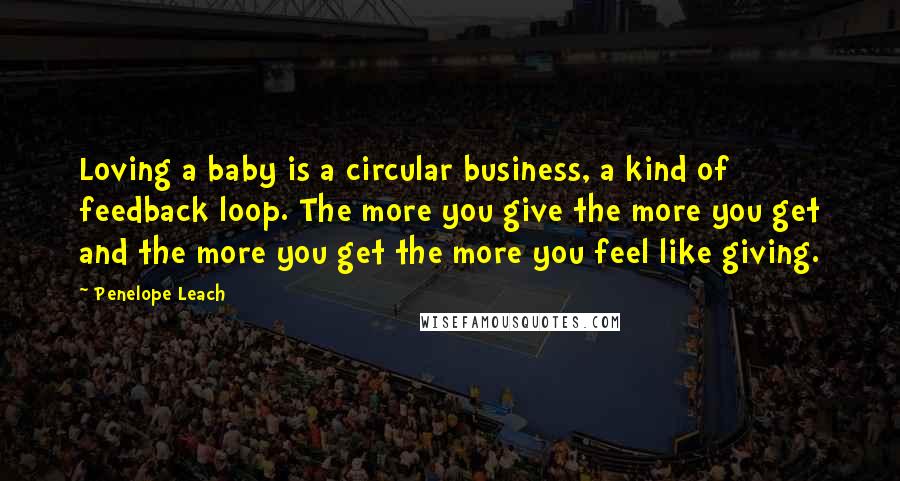 Penelope Leach Quotes: Loving a baby is a circular business, a kind of feedback loop. The more you give the more you get and the more you get the more you feel like giving.