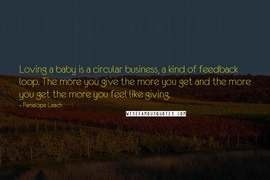Penelope Leach Quotes: Loving a baby is a circular business, a kind of feedback loop. The more you give the more you get and the more you get the more you feel like giving.