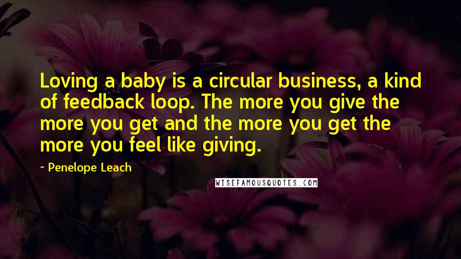 Penelope Leach Quotes: Loving a baby is a circular business, a kind of feedback loop. The more you give the more you get and the more you get the more you feel like giving.