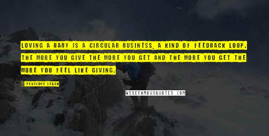 Penelope Leach Quotes: Loving a baby is a circular business, a kind of feedback loop. The more you give the more you get and the more you get the more you feel like giving.