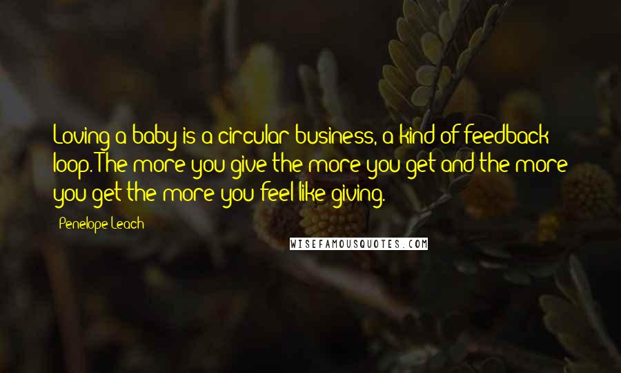 Penelope Leach Quotes: Loving a baby is a circular business, a kind of feedback loop. The more you give the more you get and the more you get the more you feel like giving.