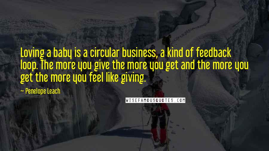 Penelope Leach Quotes: Loving a baby is a circular business, a kind of feedback loop. The more you give the more you get and the more you get the more you feel like giving.