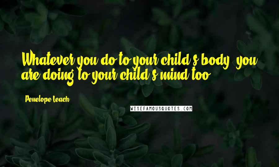 Penelope Leach Quotes: Whatever you do to your child's body, you are doing to your child's mind too.