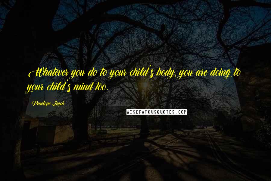 Penelope Leach Quotes: Whatever you do to your child's body, you are doing to your child's mind too.