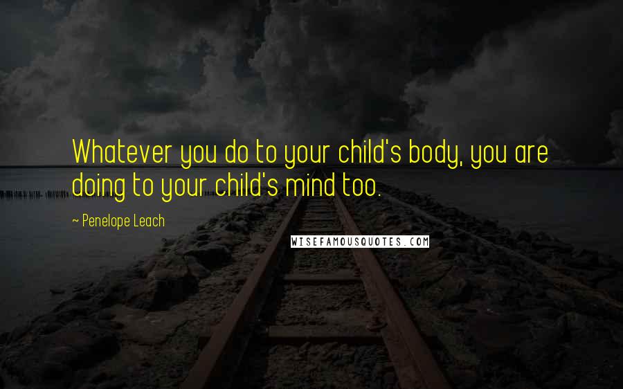 Penelope Leach Quotes: Whatever you do to your child's body, you are doing to your child's mind too.