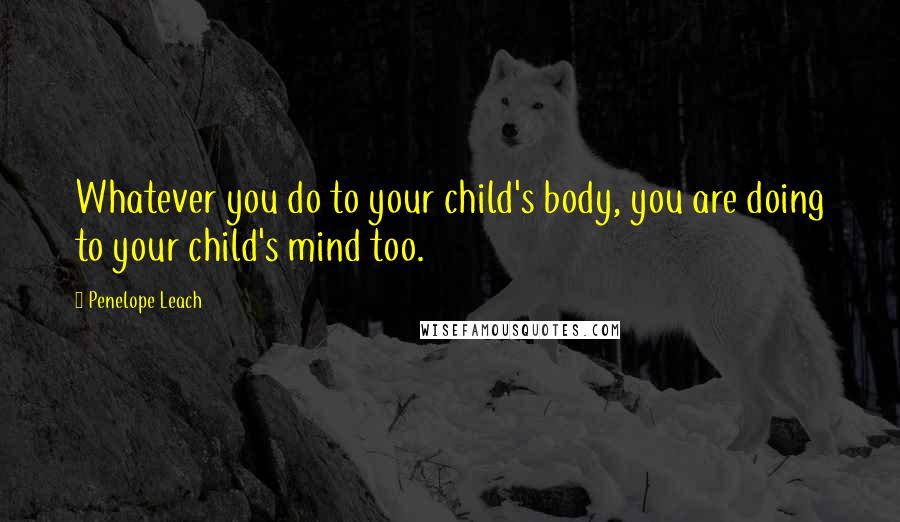 Penelope Leach Quotes: Whatever you do to your child's body, you are doing to your child's mind too.