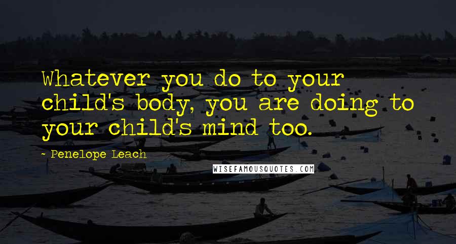 Penelope Leach Quotes: Whatever you do to your child's body, you are doing to your child's mind too.