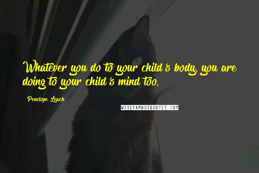 Penelope Leach Quotes: Whatever you do to your child's body, you are doing to your child's mind too.