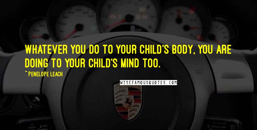 Penelope Leach Quotes: Whatever you do to your child's body, you are doing to your child's mind too.