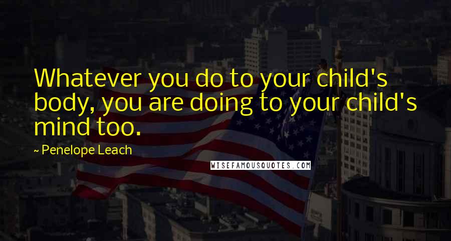 Penelope Leach Quotes: Whatever you do to your child's body, you are doing to your child's mind too.