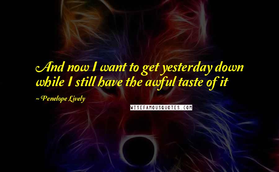 Penelope Lively Quotes: And now I want to get yesterday down while I still have the awful taste of it