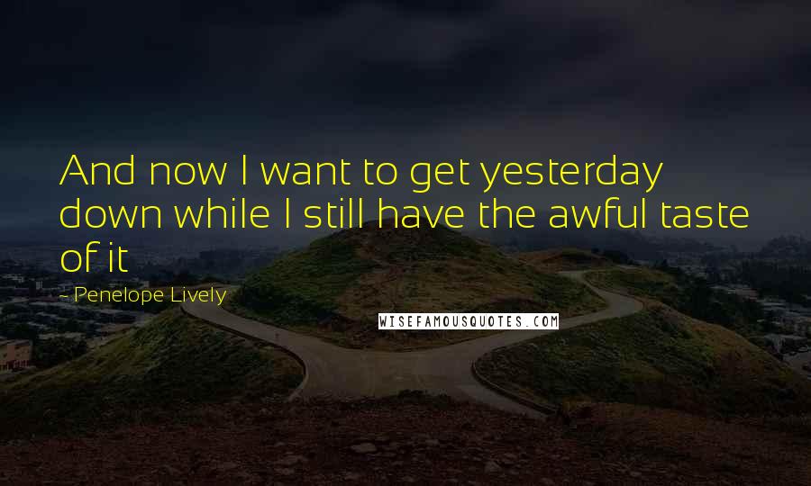 Penelope Lively Quotes: And now I want to get yesterday down while I still have the awful taste of it