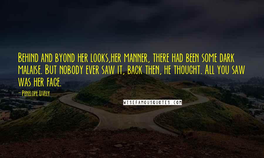 Penelope Lively Quotes: Behind and byond her looks,her manner, there had been some dark malaise. But nobody ever saw it, back then, he thought. All you saw was her face.