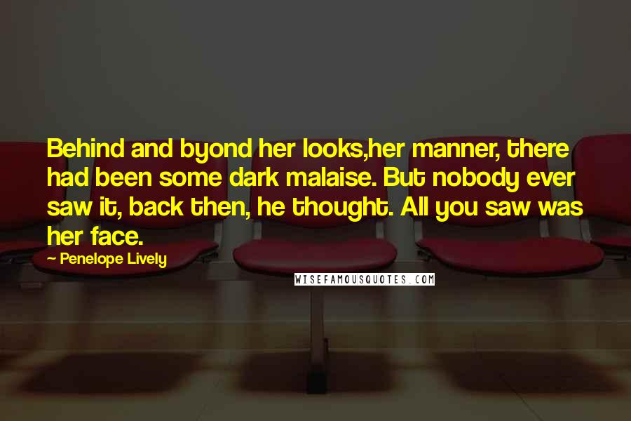 Penelope Lively Quotes: Behind and byond her looks,her manner, there had been some dark malaise. But nobody ever saw it, back then, he thought. All you saw was her face.