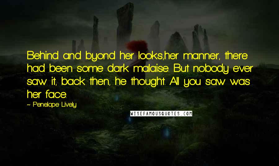 Penelope Lively Quotes: Behind and byond her looks,her manner, there had been some dark malaise. But nobody ever saw it, back then, he thought. All you saw was her face.