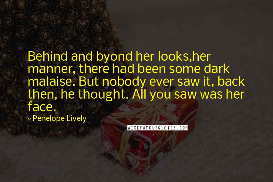 Penelope Lively Quotes: Behind and byond her looks,her manner, there had been some dark malaise. But nobody ever saw it, back then, he thought. All you saw was her face.