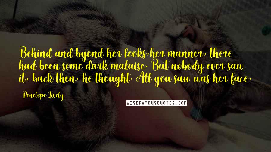 Penelope Lively Quotes: Behind and byond her looks,her manner, there had been some dark malaise. But nobody ever saw it, back then, he thought. All you saw was her face.