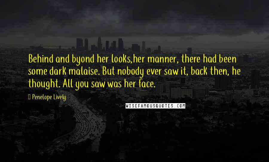 Penelope Lively Quotes: Behind and byond her looks,her manner, there had been some dark malaise. But nobody ever saw it, back then, he thought. All you saw was her face.