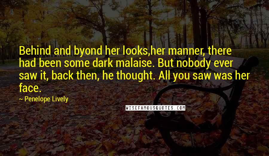 Penelope Lively Quotes: Behind and byond her looks,her manner, there had been some dark malaise. But nobody ever saw it, back then, he thought. All you saw was her face.