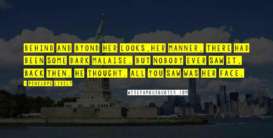 Penelope Lively Quotes: Behind and byond her looks,her manner, there had been some dark malaise. But nobody ever saw it, back then, he thought. All you saw was her face.