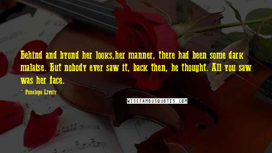 Penelope Lively Quotes: Behind and byond her looks,her manner, there had been some dark malaise. But nobody ever saw it, back then, he thought. All you saw was her face.