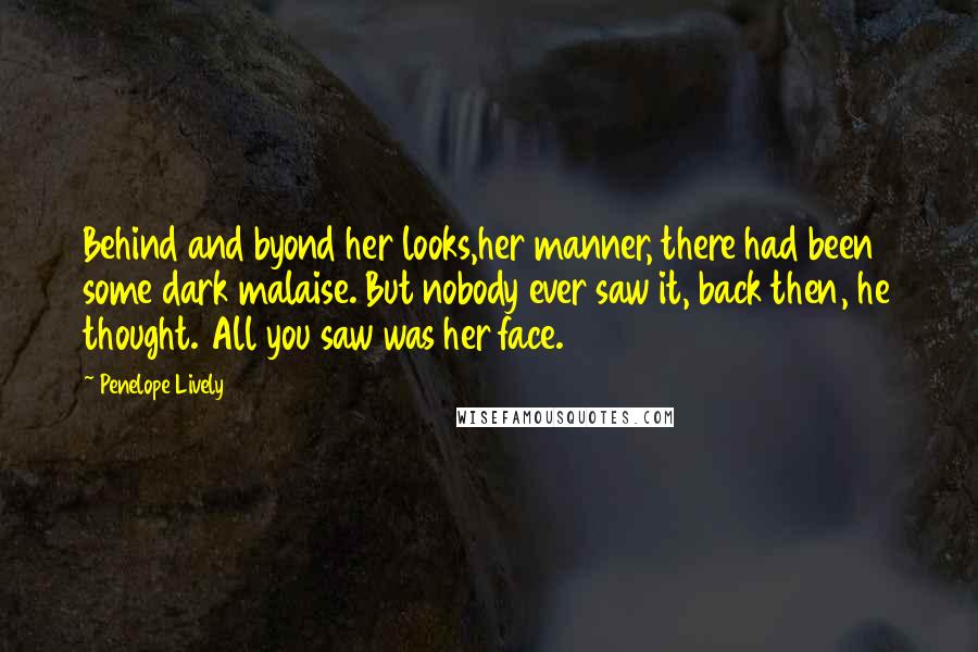 Penelope Lively Quotes: Behind and byond her looks,her manner, there had been some dark malaise. But nobody ever saw it, back then, he thought. All you saw was her face.