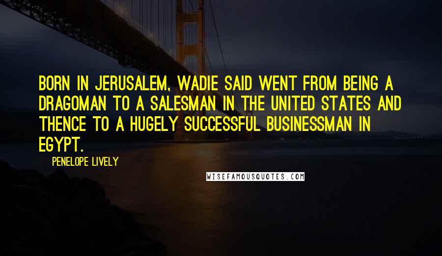 Penelope Lively Quotes: Born in Jerusalem, Wadie Said went from being a dragoman to a salesman in the United States and thence to a hugely successful businessman in Egypt.