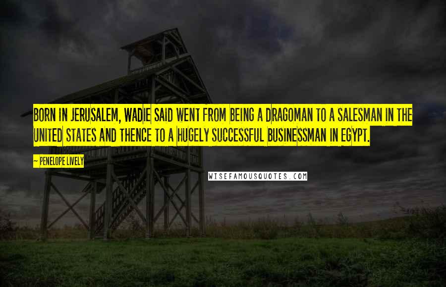 Penelope Lively Quotes: Born in Jerusalem, Wadie Said went from being a dragoman to a salesman in the United States and thence to a hugely successful businessman in Egypt.