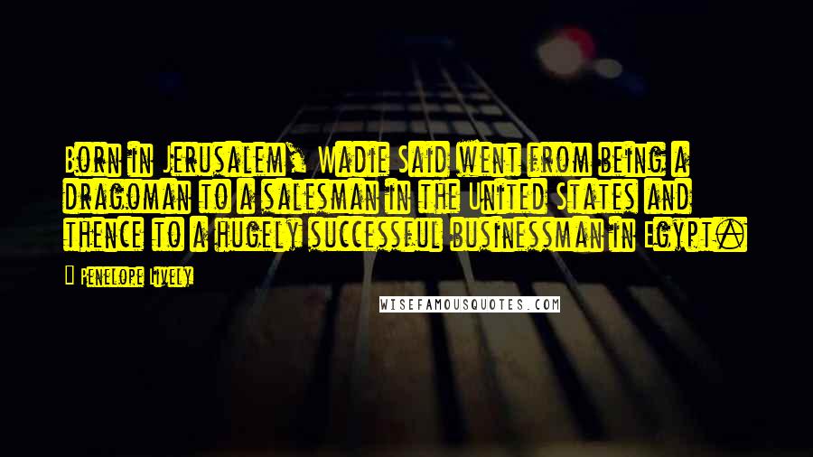 Penelope Lively Quotes: Born in Jerusalem, Wadie Said went from being a dragoman to a salesman in the United States and thence to a hugely successful businessman in Egypt.
