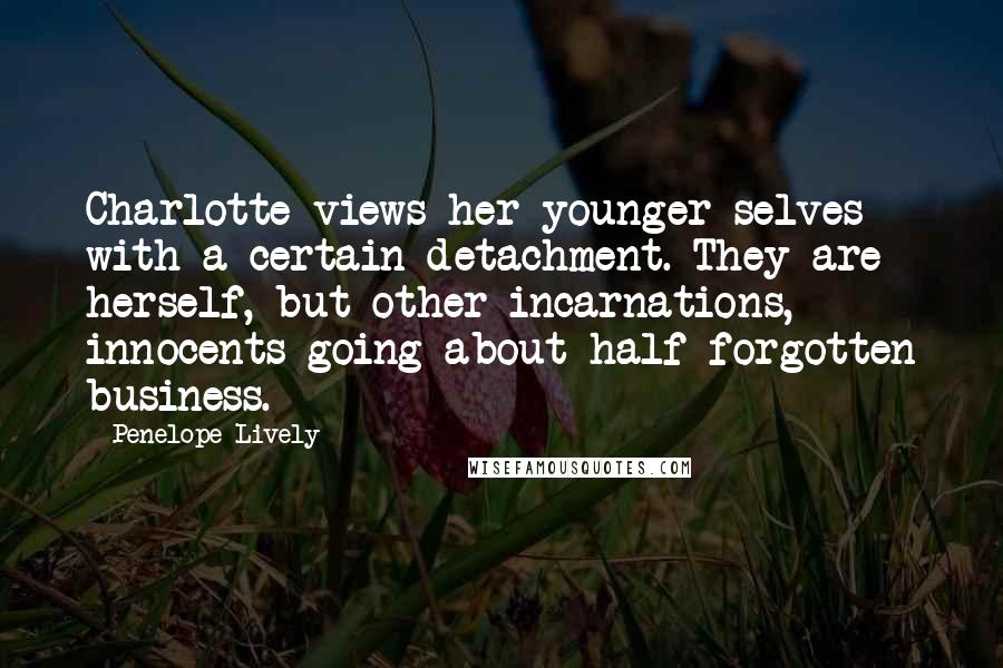 Penelope Lively Quotes: Charlotte views her younger selves with a certain detachment. They are herself, but other incarnations, innocents going about half-forgotten business.