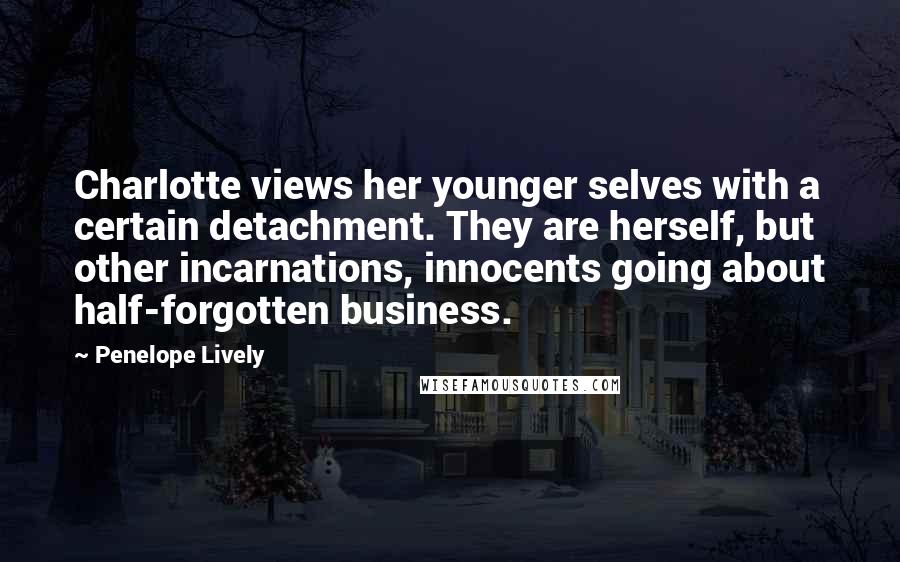 Penelope Lively Quotes: Charlotte views her younger selves with a certain detachment. They are herself, but other incarnations, innocents going about half-forgotten business.