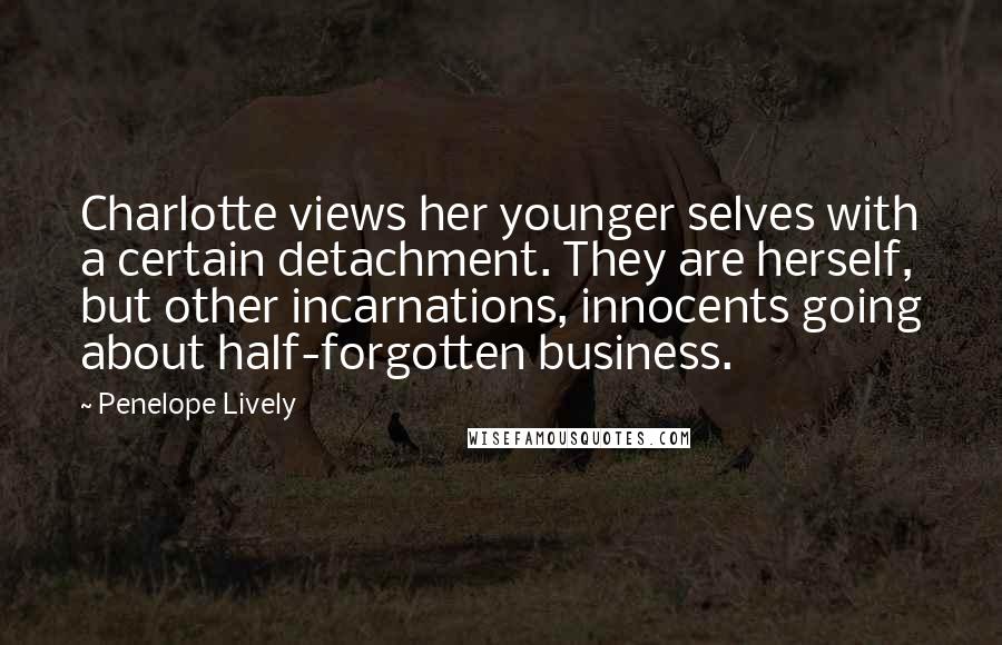 Penelope Lively Quotes: Charlotte views her younger selves with a certain detachment. They are herself, but other incarnations, innocents going about half-forgotten business.