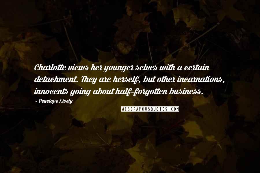 Penelope Lively Quotes: Charlotte views her younger selves with a certain detachment. They are herself, but other incarnations, innocents going about half-forgotten business.