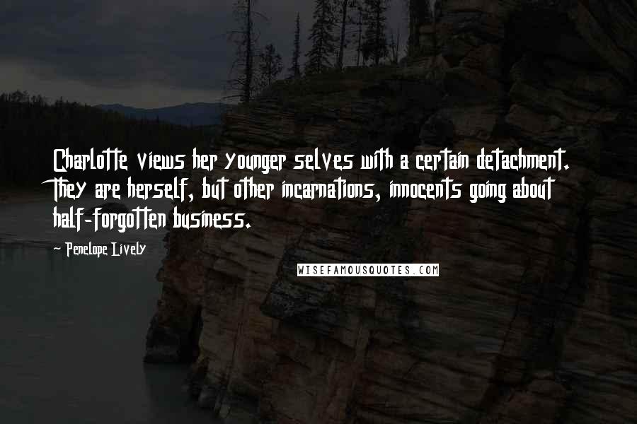 Penelope Lively Quotes: Charlotte views her younger selves with a certain detachment. They are herself, but other incarnations, innocents going about half-forgotten business.