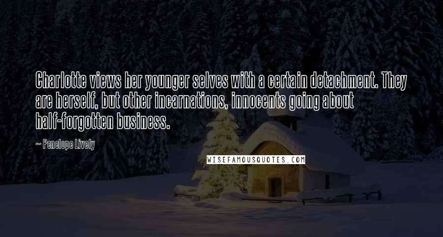 Penelope Lively Quotes: Charlotte views her younger selves with a certain detachment. They are herself, but other incarnations, innocents going about half-forgotten business.