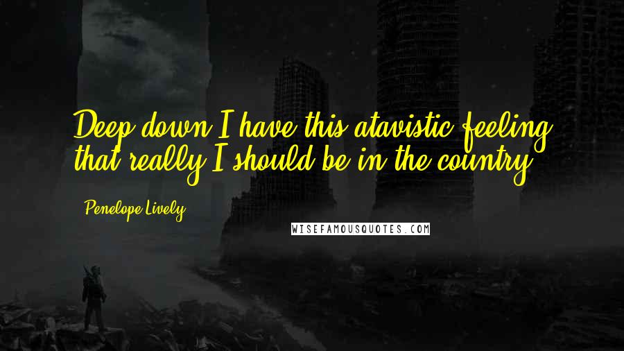 Penelope Lively Quotes: Deep down I have this atavistic feeling that really I should be in the country.