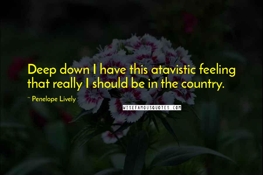 Penelope Lively Quotes: Deep down I have this atavistic feeling that really I should be in the country.