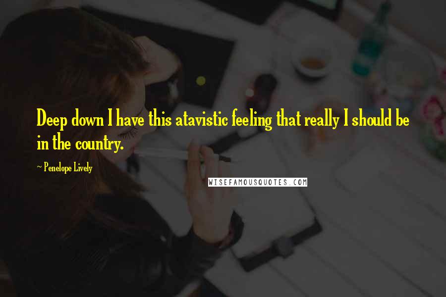 Penelope Lively Quotes: Deep down I have this atavistic feeling that really I should be in the country.