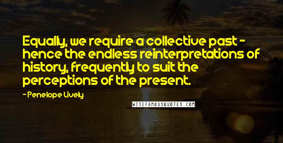 Penelope Lively Quotes: Equally, we require a collective past - hence the endless reinterpretations of history, frequently to suit the perceptions of the present.