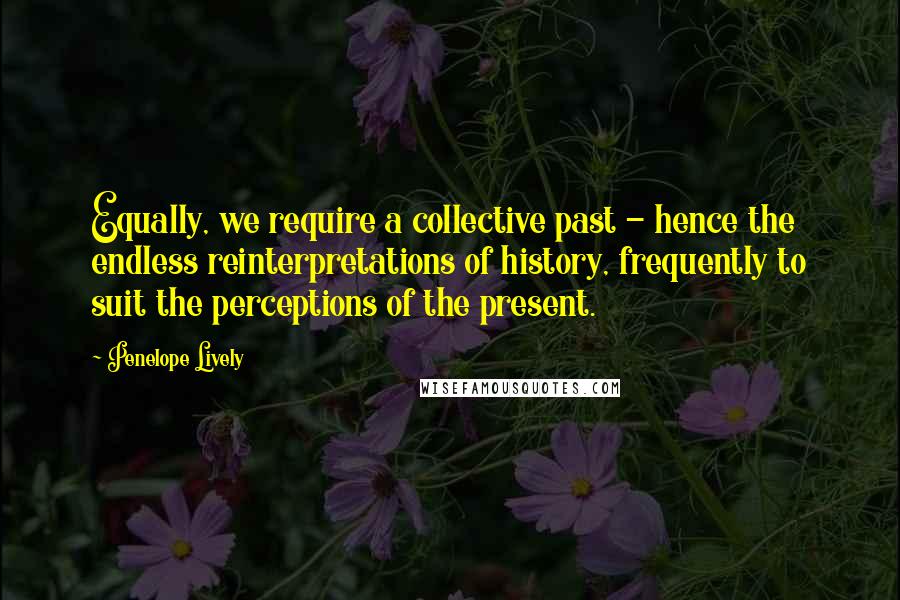 Penelope Lively Quotes: Equally, we require a collective past - hence the endless reinterpretations of history, frequently to suit the perceptions of the present.