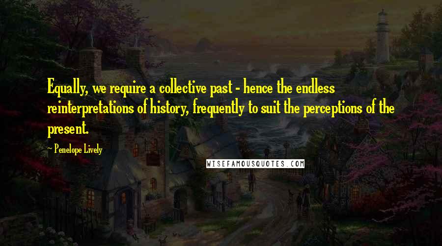 Penelope Lively Quotes: Equally, we require a collective past - hence the endless reinterpretations of history, frequently to suit the perceptions of the present.