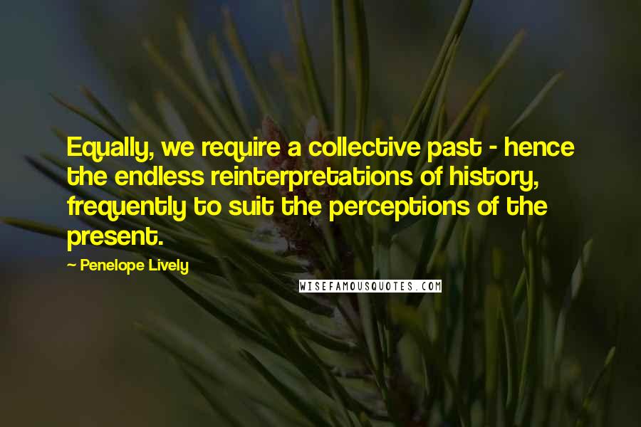 Penelope Lively Quotes: Equally, we require a collective past - hence the endless reinterpretations of history, frequently to suit the perceptions of the present.