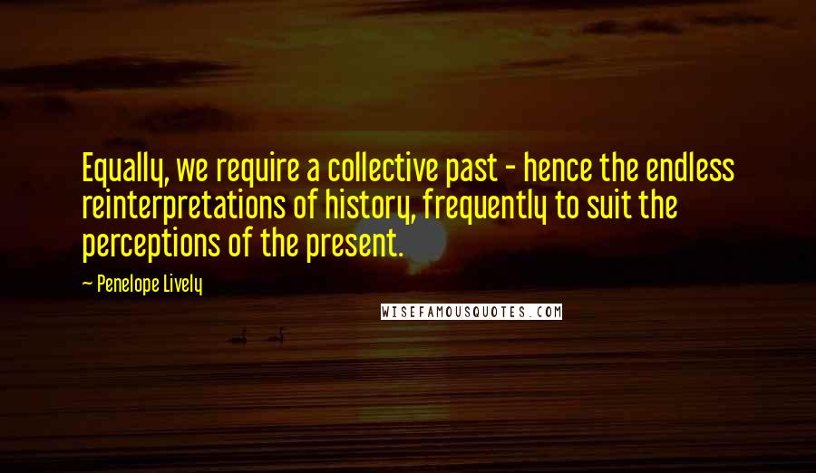 Penelope Lively Quotes: Equally, we require a collective past - hence the endless reinterpretations of history, frequently to suit the perceptions of the present.