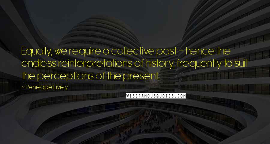 Penelope Lively Quotes: Equally, we require a collective past - hence the endless reinterpretations of history, frequently to suit the perceptions of the present.