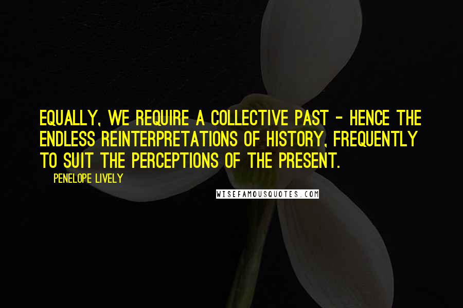 Penelope Lively Quotes: Equally, we require a collective past - hence the endless reinterpretations of history, frequently to suit the perceptions of the present.